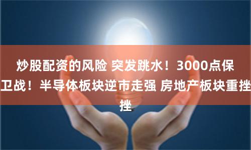 炒股配资的风险 突发跳水！3000点保卫战！半导体板块逆市走强 房地产板块重挫