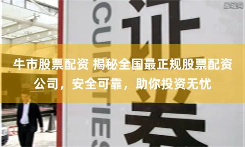 牛市股票配资 揭秘全国最正规股票配资公司，安全可靠，助你投资无忧