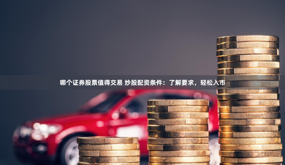 哪个证券股票值得交易 炒股配资条件：了解要求，轻松入市